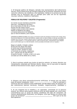2. El lenguaje poético de Góngora, ejemplo más representativo del Culteranismo
barroco, busca distanciarse de la lengua habitual de sus lectores utilizando recursos
como los cultismos, las metáforas o los hipérbatos. Señala en la primera de las dos
estrofas que te ofrecemos aquí un ejemplo para cada uno de los siguientes
recursos: cultismo, metáfora e hipérbaton.

FÁBULA DE POLIFEMO Y GALATEA (Fragmento)

Un monte era de miembros eminente
este que —de Neptuno hijo fiero—
de un ojo ilustra el orbe de su frente,
émulo casi del mayor lucero;
cíclope a quien el pino más valiente
bastón le obedecía tan ligero,
y al grave peso junco tan delgado,
que un día era bastón y otro cayado.

[VERSIÓN DE DÁMASO ALONSO: Era como un eminente monte de miembros humanos este cíclope, feroz
hijo del dios Neptuno. En la frente de Polifemo, amplia como un orbe, brillaba un solo ojo, que podría casi
competir aun con el sol, nuestro máximo lucero. El más alto y fuerte pino de la montaña lo manejaba
como un ligero bastón; y, si se apoyaba sobre él, cedía al enorme peso, cimbreándose como delgado
junco, de tal modo, que, si un día era bastón, al otro ya estaba encorvado como un cayado.]


Negro el cabello, imitador undoso
de las oscuras aguas del Leteo,
al viento que lo peina proceloso
vuela sin orden, pende sin aseo;
un torrente es su barba, impetuoso
que —adusto hijo de este Pirineo—
su pecho inunda— o tarde, o mal, o en vano
surcada aun de los dedos de su mano.




3. Para la primera estrofa que ilustra el ejercicio anterior, te hemos ofrecido una
interpretación redactada por Dámaso Alonso. Ahora, crea la tuya para la segunda
estrofa (el diccionario te será, seguro, de gran utilidad).




4. Góngora crea obras extraordinariamente artificiosas, al tiempo que nos ofrece
joyas de poesía neopopular, como ____________________________ (citar un ejemplo) o
romances del más auténtico estilo tradicional. Las dos obras cultas de Góngora son
dos extensísimos poemas narrativos, titulados, respectivamente, Soledades y
_____________________________________________________________________.

5. El uso magistral de la metáfora y la capacidad, comentada en el ejercicio
anterior, de cultivar tanto poesía cultísima como de estilo popular son, entre otras,
características que un grupo de poetas castellanos del siglo XX comparten, de
manera absolutamente consciente, con Góngora. ¿Con qué nombre se conoce este
grupo de escritores? _________________________________________. ¿Por qué se les dio
este apelativo?



                                                                                                    75
 