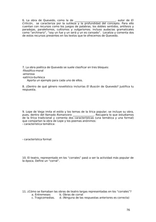 6. La obra de Quevedo, como la de _______________________________, autor de El
Criticón, se caracteriza por la sutileza y la profundidad del concepto. Para ello
cuentan con recursos como los juegos de palabras, los dobles sentidos, antítesis y
paradojas, paralelismos, cultismos y vulgarismos; incluso audacias gramaticales
como “archinariz”, “soy un fue y un será y un es cansado”. Localiza y comenta dos
de estos recursos presentes en los textos que te ofrecemos de Quevedo.




7. La obra poética de Quevedo se suele clasificar en tres bloques:
−filosófico-moral
−amorosa
−satírico-burlesca
     Aporta un ejemplo para cada uno de ellos.

8. ¿Dentro de qué género novelístico incluirías El Buscón de Quevedo? Justifica tu
respuesta.




9. Lope de Vega imita el estilo y los temas de la lírica popular; se incluye su obra,
pues, dentro del llamado Romancero ________________. Recupera lo que estudiamos
de la lírica tradicional y comenta dos características (una temática y una formal)
que compartan la obra de Lope y los poemas anónimos:
- característica temática:




- característica formal:




10. El teatro, representado en los “corrales” pasó a ser la actividad más popular de
la época. Define un “corral”.




11. ¿Cómo se llamaban las obras de teatro largas representadas en los “corrales”?
       a. Entremeses       b. Obras de corral
       c. Tragicomedias.   d. (Ninguna de las respuestas anteriores es correcta)



                                                                               76
 