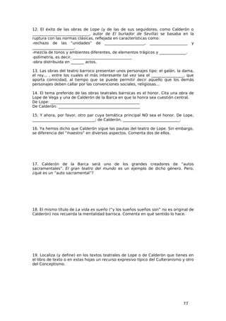 12. El éxito de las obras de Lope (y de las de sus seguidores, como Calderón o
______________________________, autor de El burlador de Sevilla) se basaba en la
ruptura con las normas clásicas, reflejada en características como:
−rechazo de las “unidades” de _____________________, ____________________ y
______________________.
−mezcla de tonos y ambientes diferentes, de elementos trágicos y ______________.
−polimetría, es decir, _______________________________
−obra distribuida en _______ actos.

13. Las obras del teatro barroco presentan unos personajes tipo: el galán, la dama,
el rey... , entre los cuales el más interesante tal vez sea el _________________, que
aporta comicidad, al tiempo que se puede permitir decir aquello que los demás
personajes deben callar por las convenciones sociales, religiosas...

14. El tema preferido de las obras teatrales barrocas es el honor. Cita una obra de
Lope de Vega y una de Calderón de la Barca en que la honra sea cuestión central.
De Lope: _______________________________________________
De Calderón: ___________________________________________

15. Y ahora, por favor, otro par cuya temática principal NO sea el honor. De Lope,
_________________________________; de Calderón, ______________________________.

16. Ya hemos dicho que Calderón sigue las pautas del teatro de Lope. Sin embargo,
se diferencia del “maestro” en diversos aspectos. Comenta dos de ellos.




17. Calderón de la Barca será uno de los grandes creadores de “autos
sacramentales”. El gran teatro del mundo es un ejemplo de dicho género. Pero,
¿qué es un “auto sacramental”?




18. El mismo título de La vida es sueño (“y los sueños sueños son” no es original de
Calderón) nos recuerda la mentalidad barroca. Comenta en qué sentido lo hace.




19. Localiza (y define) en los textos teatrales de Lope o de Calderón que tienes en
el libro de texto o en estas hojas un recurso expresivo típico del Culteranismo y otro
del Conceptismo.




                                                                                77
 