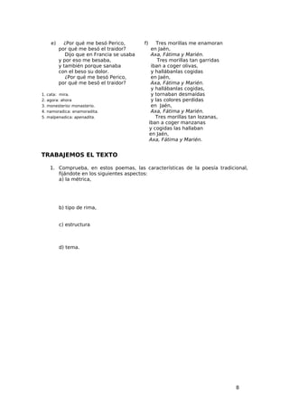 e)     ¿Por qué me besó Perico,        f)       Tres morillas me enamoran
            por qué me besó el traidor?             en Jaén,
               Dijo que en Francia se usaba         Axa, Fátima y Marién.
            y por eso me besaba,                       Tres morillas tan garridas
            y también porque sanaba                 iban a coger olivas,
            con el beso su dolor.                   y hallábanlas cogidas
               ¿Por qué me besó Perico,             en Jaén,
            por qué me besó el traidor?             Axa, Fátima y Marién.
                                                    y hallábanlas cogidas,
1.   cata: mira.                                    y tornaban desmaídas
2.   agora: ahora                                   y las colores perdidas
3.   monesterio: monasterio.                        en Jaén,
4.   namoradica: enamoradita.                       Axa, Fátima y Marién.
5.   malpenadica: apenadita.                          Tres morillas tan lozanas,
                                                   iban a coger manzanas
                                                   y cogidas las hallaban
                                                   en Jaén,
                                                   Axa, Fátima y Marién.


TRABAJEMOS EL TEXTO

      1. Comprueba, en estos poemas, las características de la poesía tradicional,
         fijándote en los siguientes aspectos:
         a) la métrica,




            b) tipo de rima,


            c) estructura



            d) tema.




                                                                                    8
 