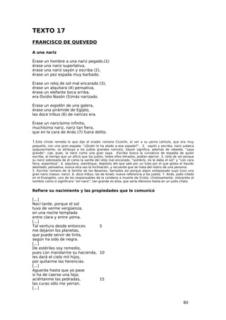 TEXTO 17
FRANCISCO DE QUEVEDO

A una nariz

Érase    un hombre a una nariz pegado,(1)
érase    una nariz superlativa,
érase    una nariz sayón y escriba (2),
érase    un pez espada muy barbado.

Érase un reloj de sol mal encarado (3),
érase un alquitara (4) pensativa,
érase un elefante boca arriba,
era Ovidio Nasón (5)más narizado.

Érase un espolón de una galera,
érase una pirámide de Egipto,
las doce tribus (6) de narices era.

Érase un naricísimo infinito,
muchísima nariz, nariz tan fiera,
que en la cara de Anás (7) fuera delito.

1.Este  chiste remeda lo que dijo el orador romano Cicerón, al ver a su yerno Léntulo, que era muy
pequeño, con una gran espada: “¿Quién lo ha atado a esa espada?”. 2. sayón y escriba, nariz judaica
(popularmente, se atribuye a los judíos grandes narices). Sayón significa, además de rebelde, “saya
grande”; cae, pues, la nariz como una gran saya. Escriba evoca la curvatura de espalda de quien
escribe, al tiempo que un oficio que los judíos, todos ellos letrados, podían ejercer. 3. reloj de sol porque
su nariz sobresalía de él como la varilla del reloj mal encarado, “sombrío, no le daba el sol” y “con cara
fiera, espantosa”. 4. alquitara, alambique, depósito del que sale por un tubo por el que gotea el líquido
destilado; pensativa, evoca otra vez la inclinación, y recuerda que se trata del rostro de una persona.
5. Escritor romano de la familia de los Nasones, llamados así porque algún antepasado suyo tuvo una
gran nariz (nasus: nariz). 6. doce tribus, las de Israel; nueva referencia a los judíos. 7. Anás, judío citado
en el Evangelio, uno de los responsables de la condena a muerte de Cristo; chistosamente, interpreta el
nombre como si significara “sin nariz”; tan grande es ésta, que sería ofensiva hasta en un judío chato.


Refiere su nacimiento y las propiedades que le comunicó

[...]
Nací tarde, porque el sol
tuvo de verme vergüenza,
en una noche templada
entre clara y entre yema.
[...]
Tal ventura desde entonces     5
me dejaron los planetas,
que puede servir de tinta,
según ha sido de negra.
[...]
De estériles soy remedio,
pues con mandarme su hacienda, 10
les dará el cielo mil hijos,
por quitarme las herencias.
[...]
Aguarda hasta que yo pase
si ha de caerse una teja;
aciértanme las pedradas,       15
las curas sólo me yerran.
[...]


                                                                                                      80
 