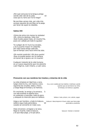 ¿Por qué censuras tú la lengua griega
siendo sólo rabí de la judía,         10
cosa que tu nariz aun no lo niega?

No escribas versos más, por vida mía;
aunque aquesto de escribas se te pega,
por tener de sayón la rebeldía.


Salmo XIX

¡Cómo de entre mis manos te resbalas!
¡Oh, cómo te deslizas, Vida mía!
¡Qué mudos pasos traes, oh muerte fría,
pues con callado pie todo lo igualas!

Ya cuelgan de mi muro tus escalas,
y es tu puerta mayor mi cobardía;
por vida nueva tengo cada día,
que el tiempo cano nace entre las alas.

¡Oh mortal condición! ¡Oh dura suerte!
¡Que no puedo querer ver la mañana
sin temor de si quiero ver mi muerte!

Cualquier instante de la vida humana
es un nuevo argumento que me advierte
cuán frágil es, cuán mísera, y cuán vana.




Pronuncia con sus nombres los trastos y miserias de la vida

La vida empieza en lágrimas y caca,
luego viene la mu, con mama y coco,           mu y coco usados por las madres o nodrizas cuando
síguense las viruelas, baba y moco,                          querían que se durmieran los niños
y luego llega el trompo y la matraca.                         el trompo y la matraca: juguetes


En creciendo, la amiga y la sonsaca, 5
con ella embiste el apetito loco,
en subiendo a mancebo, todo es poco,
y después la intención peca en bellaca.                 bellaco: malo, pícaro, ruin, astuto, sagaz


Llega a ser hombre, y todo lo trabuca,    trabucar: descomponer el buen orden que tiene algo
soltero sigue toda perendeca,          10                              perendeca: prostituta
casado se convierte en mala cuca.

Viejo encanece, arrúgase y se seca,
llega la muerte, todo lo bazuca,                                    bazucar: menear o revolver
y lo que deja paga, y lo que peca.




                                                                                            82
 