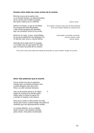 Enseña cómo todas las cosas avisan de la muerte

Miré los muros de la patria mía,
si un tiempo fuertes, ya desmoronados,
de la carrera de la edad cansados,
por quien caduca ya su valentía.                                                       caduca: decae


Salime al campo, vi que el sol bebía               El sol bebía o secaba el agua que se había desatado
los arroyos del hielo desatados,                          de la nieve helada, dejando los campos secos.
y del monte quejosos los ganados,
que con sombras hurtó su luz al día.

Entré en mi casa; vi que, amancillada,                             amancillada: mancillada, envilecida
de anciana habitación era despojos (1);                                        anciana: antigua, noble
mi báculo más corvo y menos fuerte.                                                    báculo: bastón


Vencida de la edad sentí mi espada,
y no hallé cosa en que poner los ojos
que no fuese recuerdo de la muerte.

   1.Era ruina lo que antes había sido habitación del poeta; es, pues, también, imagen de la patria.




Amor más poderoso que la muerte

Cerrar podrá mis ojos la postrera
sombra que me llevare el blanco día,
y podrá desatar esta alma mía
hora s su afán ansioso lisonjera;

mas no de esotra parte en la ribera                5
dejará la memoria en donde ardía;
nadar sabe mi llama la agua fría
y perder el respeto a ley severa.

Alma que a todo un dios prisión ha sido,
venas que humor a tanto fuego han dado,10
medulas que han gloriosamente ardido,

su cuerpo dejarán, no su cuidado;
serán ceniza, mas tendrán sentido;
polvo serán, mas polvo enamorado.




                                                                                                  83
 