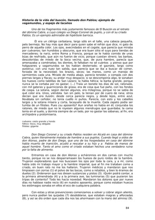 Historia de la vida del buscón, llamado don Pablos; ejemplo de
vagamundos, y espejo de tacaños

       Uno de los fragmentos más justamente famosos de El Buscón es el retrato
del dómine Cabre, a cuyo colegio va Diego Coronel de pupilo, y con él su criado
Pablos. Es un ejemplo admirable de hipérbole barroca.

          Él era un clérigo cerbatana, largo sólo en el talle, una cabeza pequeña,
pelo bermejo. No hay más que decir para quien sabe el refrán que dice, ni gato de
perro de aquella color. Los ojos, avecindados en el cogote, que parecía que miraba
por cuévanos; tan hundidos y obscuros, que era buen sitio el suyo para tiendas de
mercaderes; la nariz, entre Roma y Francia, porque se le había comido de unas
búas de resfriado, que aún no fueron de vicio, porque cuestan dinero; las barbas,
descoloridas de miedo de la boca vecina, que, de pura hambre, parecía que
amenazaba a comérselas; los dientes, le faltaban no sé cuántos y pienso que por
holgazanes y vagamundos se los habían desterrado; el gaznate, largo como
avestruz, con una nuez tan salida, que parecía que se iba a buscar de comer,
forzada de la necesidad; los brazos, secos; las manos, como un manojo de
sarmientos cada una. Mirado de media abajo, parecía tenedor, o compás con dos
piernas largas y flacas; su andar muy despacio; si se descomponía algo, le sonaban
los huesos como tablillas de San Lázaro; la habla hética; la barba grande, porque
nunca se la cortaba por no gastar; (...) Traía un bonete los días de sol, ratonado,
con mil gateras y guarniciones de grasa; era de cosa que fue paño, con los fondos
de caspa. La sotana, según decían algunos, era milagrosa, porque no se sabía de
qué color era. Unos, viéndola tan sin pelo, la tenían por de cuero de rana; otros
decían que era ilusión; desde cerca parecía negra, y desde lejos, entre azul;
llevábala sin ceñidor; no tenía cuello ni puños. Parecía, con esto y los cabellos
largos y la sotana mísera y corta, lacayuelo de la muerte. Cada zapato podía ser
tumba de un filisteo. Pues ¿su aposento? Aun arañas no había en él; conjuraba los
ratones, de miedo que no le royesen algunos mendrugos que guardaba; la cama
tenía en el suelo, y dormía siempre de un lado, por no gastar las sábanas; al fin, era
archipobre y protomiseria.

cuévano: cesto grande y hondo
hético: tísico, muy delgado
filisteo: gigante



        Don Diego Coronel y su criado Pablos residen en Alcalá en casa del dómine
Cabra, quien literalmente mataba de hambre a sus pupilos. Cuando llegó a oídos de
don Alonso, padre de don Diego, que uno de los hospedados en casa del dómine
había muerto de inanición, acudió a rescatar a su hijo y a Pablos de manos de
aquel hombre. Tanto el amo como el criado estaban hechos una verdadera ruina
por la falta de alimento.

        Entramos en casa de don Alonso y echáronnos en dos camas con mucho
tiento, porque no se nos desparramasen los huesos de puro roídos de la hambre.
Trujeron exploradores que nos buscasen los ojos por toda la cara, y a mí, como
había sido mi trabajo mayor y la hambre imperial, que al fin me trataban como a
criado, en buen rato no me los hallaron. Trujeron médicos y mandaron que nos
limpiasen con zorras (1) el polvo de las bocas, como a retablos, y bien lo éramos de
duelos (2). Ordenaron que nos diesen sustancias y pistos (3). ¡Quién podrá contar, a
la primera almendrada (4) y a la primera ave, las luminarias (5) que pusieron las
tripas de contento? Todo les hacía novedad. Mandaron los dotores que por nueve
días no hablase nadie recio (6) en nuestro aposento, porque como estaban huecos
los estómagos sonaba en ellos el eco de cualquiera palabra.

        Con estas y otras prevenciones comenzamos a volver y cobrar algún aliento,
pero nunca podían las quijadas (7) desdoblarse, que estaban magras y alforzadas
(8), y así se dio orden que cada día nos las ahormasen con la mano del almirez (9).


                                                                                84
 