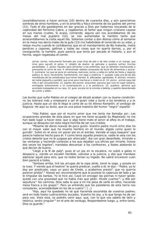 Levantábamonos a hacer pinicos (10) dentro de cuarenta días, y aún parecíamos
sombras de otros hombres, y en lo amarillo y flaco simiente de los padres del yermo
(11). Todo el día gastábamos en dar gracias a Dios por habernos rescatado de la
captividad del fierísimo Cabra, y rogábamos al Señor que ningún cristiano cayese
en sus manos crueles. Si acaso, comiendo, alguna vez nos acordábamos de las
mesas del mal pupilero (12), se nos aumentaba la hambre tanto que
acrecentábamos la costa aquel día. Solíamos contar a don Alonso cómo al sentarse
en la mesa nos decía males de la gula (13) (no habiéndola él conocido en su vida), y
reíase mucho cuando le contábamos que en el mandamiento de No matarás, metía
perdices y capones, gallinas y todas las cosas que no quería darnos, y, por el
consiguiente, la hambre, pues parecía que tenía por pecado el matarla, y aun el
herirla, según regateaba el comer.

       zorras: zorros; instrumento formado por unas tiras de piel o de tela unidas a un mango, que
       sirve para sacudir el polvo. 2. retablo de duelos: se aplicaba a quienes sufrían muchas
       penalidades. 3. pistos: líquidos para alimentar a los enfermos, que se obtienen machacando o
       prensando la carne de ave. 4. almendrada: bebida compuesta de leche de almendras y azúcar.
       5. luminaria: luz que se pone en ventanas, balcones, torres y calles en señal de fiesta y regocijo
       público. 6. recio: reciamente: fuertemente, con vigor y violencia. 7. quijada: cada una de las dos
       mandíbulas de los vertebrados que tienen dientes. 8. alforzadas: agrietadas. 9. almirez: mortero
       de metal pequeño y portátil, que sirve para machacar o moler en él. 10. pinico: primer paso del
       niño o del convaleciente. 11. padres del yermo: anacoreta: persona que vive en lugar solitario,
       entregada enteramente a la contemplación y a la penitencia. 12. pupilero: persona que
       acomoda huéspedes en su casa. 13. gula: exceso en la comida o bebida, y apetito desordenado
       de comer y beber.


Las burlas que sufre Pablos en el colegio de Alcalá acaban con su buena condición:
no las tolerará más y empezará a ser él quien robe y burle a los tenderos y a la
justicia. Hasta que un día le llega la carta de su tío Alonso Ramplón, el verdugo de
Segovia. He aquí su texto, que es una pieza maestra del humor “negro” español:

        “Hijo Pablos -que por el mucho amor que me tenía me llamaba así-: Las
ocupaciones grandes de esta plaza en que me tiene ocupado Su Majestad1 no me
han dado lugar a hacer esto; que si algo tiene malo el servir al aRey es el trabajo,
aunque se desquita con esta negra honrilla de ser sus criados.
        “Pésame de daros nuevas de poco gusto. Vuestro padre murió ocho días ha
con el mayor valor que ha muerto hombre en el mundo; dígolo como quien lo
guindó2. Subió en el asno sin poner pie en el estribo. Veníale el sayo baquero 3 que
parecía haberse hecho para él. Y como tenía aquella presencia, nadie le veía con los
cristos delante que no le juzgase por ahorcado 4. Iba con gran desenfado, mirando a
las ventanas y haciendo cortesías a los que dejaban sus oficios por mirarle; hízose
dos veces los bigotes5; mandaba descansar a los confesores, y íbales alabando lo
que decían de bueno.
        “Llegó a la N de palo6, puso el un pie en la escalera, no subió a gatas ni
despacio y, viendo un escalón hendido, volviose a la justicia, y dijo que mandase
aderezar aquél para otro, que no todos tenían su hígado. No sabré encarecer cuán
bien pareció a todos.
        “Sentose arriba, tiró las arrugas de la ropa atrás, tomó la soga, y púsola en
la nuez. Y viendo que el teatino7 le quería predicar, vuelto a él, le dijo: -”Padre, yo lo
doy por predicado; vaya un poco de Credo, y acabemos presto8, que no querría
parecer prolijo9.” Hízose así; encomendome que le pusiese la caperuza de lado y qe
le limpiase las barbas. Yo lo hice así. Cayó sin encoger las piernas ni hacer gesto;
quedó con una gravedad que no había más que pedir. Hícele cuartos 10, y dile por
sepultura11 los caminos. Dios sabe lo que a mí me pesa de verle en ellos, haciendo
mesa franca a los grajos12. Pero yo entiendo que los pasteleros de esta tierra nos
consolarán, acomodándole en los de a cuatro13. [...]
        “Hijo, aquí ha quedado no sé qué hacienda escondida de vuestros padres;
será en todo hasta cuatrocientos ducados. Vuestro tío soy, y lo que tengo ha de ser
para vos. Vista esta, os podréis venir aquí, que, con lo que vos sabéis de latín y
retórica, seréis singular14 en el arte de verdugo. Respondedme luego, y, entre tanto,
Dios os guarde.”


                                                                                                  85
 