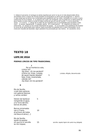 1. nótese el sarcasmo: el verdugo se siente orgulloso por servir al rey en el más despreciable oficio;
recuérdese cómo a Lázaro de Tormes también le enorgullecía su oficio real de pregonero. 2. ahorcó.
3. sayo largo que se ponía a los condenados para apalearlos por las calles, montados en un asno, o para
conducirlos en él al cadalso. 4. su aspecto era, pues, tan arrogante, que no podía ser un delincuente de
poca monta: al verlo, todo el mundo se daba cuenta de que era reo de muerte. 5. se los atusó dos
veces. 6. la horca. 7. clérigo de la orden de san Cayetano que lo acompañaba para ayudarle a bien
morir. 8. pronto, rápidamente. 9. pesado, pelma. 10. lo descuarticé. 11. dispersé sus restos sin
enterrarlos. 12. porque se los comían libremente los grajos. 13. se acusaba a los pasteleros de emplear
la carne de los ajusticiados para rellenar (darle acomodo) los pasteles de a cuatro maravedíes; no es
invención macabra de Quevedo: algún pastelero fue procesado por ese motivo. 14. excelente, único.




TEXTO 18
LOPE DE VEGA

POEMAS LÍRICOS DE TIPO TRADICIONAL

                           I
                   Por el montecico sola,
             ¿cómo iré?
             ¡Ay Dios! ¿Si me perderé?
             ¿Cómo iré, triste, cuitada,                             cuitada: afligida, desventurada
             de aquel ingrato dejada?               5
             Sola, triste, enamorada,
             ¿dónde iré?
             ¡Ay Dios! ¿Si me perderé?

        II

Río de Sevilla,
¡cuán bien pareces
con galeras blancas
y ramos verdes!

Vienen de Sanlúcar                5
rompiendo el agua,
a la Torre del Oro
barcos de plata.

Barcos enramados
van a Triana,                     10
el primero de todos
me lleva el alma.[...]

Río de Sevilla,
iquién te pasase
sin que la mi servilla            15                      servilla: zapato ligero de suela muy delgada
se me mojase.


                                                                                                 86
 