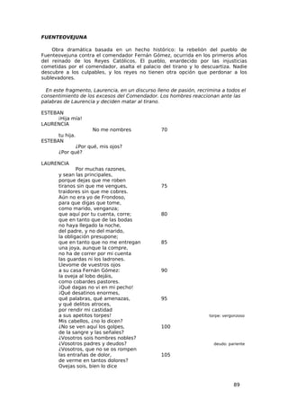 FUENTEOVEJUNA

    Obra dramática basada en un hecho histórico: la rebelión del pueblo de
Fuenteovejuna contra el comendador Fernán Gómez, ocurrida en los primeros años
del reinado de los Reyes Católicos. El pueblo, enardecido por las injusticias
cometidas por el comendador, asalta el palacio del tirano y lo descuartiza. Nadie
descubre a los culpables, y los reyes no tienen otra opción que perdonar a los
sublevadores.

  En este fragmento, Laurencia, en un discurso lleno de pasión, recrimina a todos el
consentimiento de los excesos del Comendador. Los hombres reaccionan ante las
palabras de Laurencia y deciden matar al tirano.

ESTEBAN
      ¡Hija mía!
LAURENCIA
                     No me nombres               70
      tu hija.
ESTEBAN
              ¿Por qué, mis ojos?
       ¿Por qué?

LAURENCIA
               Por muchas razones,
       y sean las principales,
       porque dejas que me roben
       tiranos sin que me vengues,               75
       traidores sin que me cobres.
       Aún no era yo de Frondoso,
       para que digas que tome,
       como marido, venganza;
       que aquí por tu cuenta, corre;            80
       que en tanto que de las bodas
       no haya llegado la noche,
       del padre, y no del marido,
       la obligación presupone;
       que en tanto que no me entregan           85
       una joya, aunque la compre,
       no ha de correr por mi cuenta
       las guardas ni los ladrones.
       Llevome de vuestros ojos
       a su casa Fernán Gómez:                   90
       la oveja al lobo dejáis,
       como cobardes pastores.
       ¡Qué dagas no vi en mi pecho!
       ¡Qué desatinos enormes,
       qué palabras, qué amenazas,               95
       y qué delitos atroces,
       por rendir mi castidad
       a sus apetitos torpes!                                        torpe: vergonzoso
       Mis cabellos, ¿no lo dicen?
       ¿No se ven aquí los golpes,               100
       de la sangre y las señales?
       ¿Vosotros sois hombres nobles?
       ¿Vosotros padres y deudos?                                      deudo: pariente
       ¿Vosotros, que no se os rompen
       las entrañas de dolor,                    105
       de verme en tantos dolores?
       Ovejas sois, bien lo dice


                                                                                89
 