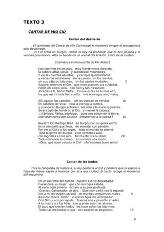 TEXTO 3

   CANTAR DE MÍO CID

                                Cantar del destierro

       El comienzo del Cantar de Mío Cid recoge el momento en que el protagonista
sale desterrado.
        El Cid entra en Burgos, donde el Rey ha prohibido que le den posada y le
vendan provisiones. Alza su tienda en un arenal del Arlazón, cerca de la ciudad.

                       [Comienza el manuscrito de Per Abbat]

          Con lágrimas en los ojos, muy fuertemente llorando,
          la cabeza atrás volvía y quedábase mirándolos.
          Y vio las puertas abiertas, y cerrojos quebrantados,
          y vacías las alcándaras sin las pieles, sin los mantos,
          sin sus pájaros halcones, sin los azores mudados.              5
          Suspiró entonces el Cid, que eran grandes sus cuidados.
          Habló allí como solía, tan bien y tan mesurado:
          -Gracias a ti, Señor Padre, Tú que estás en lo más alto,
          los que así mi vida han vuelto, mis enemigos son, malos.

          Allí aguijan los caballos, allí los sueltan de riendas.       10
          En saliendo de Vivar voló la corneja a diestra,
          y cuando en Burgos entraron les voló a la mano izquierda.
          Se encogió de hombros el Cid, y meneó la cabeza:
          -¡ Albricias, Fáñez, albricias!, pues nos echan de la tierra,
          [con gran honra por Castilla entraremos a la vuelta.]         15

          Nuestro Cid Rodrigo Díaz en Burgos con su gente entró.
          Es la compaña que lleva, de sesenta, con pendón.
          Por ver al Cid y a los suyos, todo el mundo se asomó.
          Toda la gente de Burgos a las ventanas salió,
          con lágrimas en los ojos, tan fuerte era su dolor.        20
          Todos diciendo lo mismo, en su boca una razón:
          -¡Dios, qué buen vasallo el Cid! ¡Así hubiese buen señor!




                               Cantar de las bodas

      Tras la conquista de Valencia, el rey perdona al Cid y permite que la esposa e
hijas del héroe vayan a reunirse con él a esa ciudad. El texto recoge el momento
del encuentro.

          En un extremo del campo nuestro Cid ya descabalga.
          Fuese para su mujer que con sus hijas estaba.
          Al verlo doña Jimena échase a su pies postrada:
          -Gracias, Campeador, os doy. ¡Qué bien ceñís vos la espada!
          Vos a mí me habéis sacado de muchas vergüenzas malas.              5
          Aquí me tenéis, señor, vuestras hijas me acompañan.
          Con Dios y vos por ayuda, buenas son y ya están criadas.
          A la madre y a las hijas con grande amor las abraza.
          El gozo que sienten todos les hace soltar las lágrimas.
          Todas las mesnadas suyas con aquello se alegraban.                 10


                                                                                  9
 