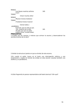 MENGO
      ¡Los Reyes nuestros señores                160
      vivan!
TODOS
             ¡Vivan muchos años!
MENGO
      ¡Mueran tiranos traidores!
TODOS
      ¡Traidores tiranos mueran!

            (Vanse todos.)
LAURENCIA
     Caminad, que el cielo os oye.
     -¡Ah, mujeres de la villa!                  165
     ¡Acudid, por que se cobre
     vuestro honor, acudid todas!
PREGUNTAS
1.¿Cuáles son las razones o motivos que animan la escena y desencadenan los
acontecimientos de la obra?




2.Señala la estructura (partes en que se divide) de esta escena.

3.En cuanto al estilo, busca en el texto una interrogación retórica y una
exclamación y explica la función de ambas en esta escena. Localiza también una
anáfora y un paralelismo.




4.¿Este fragmento te parece representativo del teatro barroco? ¿Por qué?




                                                                           91
 