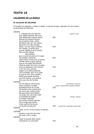 TEXTO 19
CALDERÓN DE LA BARCA

EL ALCALDE DE ZALAMEA

El Capitán ha raptado y violado a Isabel, la hija de Crespo, labrador rico que ahora
es el alcalde de Zalamea.

CRESPO
      [...] Restaurad una opinión                                           opinión: honor
      que habéis quitado. No creo
      que desluzcáis vuestro honor,               495
      porque los merecimientos
      que vuestros hijos, señor,
      perdieren por ser mis nietos,
      ganarán con más ventaja,
      señor, con ser hijos vuestros.              500
      En Castilla, el refrán dice
      que el caballo (y es lo cierto)
      lleva la silla. Mirad
               (De rodillas)
      que a vuestros pies os lo ruego
      de rodillas y llorando                      505
      sobre estas canas, que el pecho,
      viendo nieve y agua, piensa
      que se me están derritiendo.
      ¿Qué os pido? Un honor os pido,
      que me quitasteis vos mesmo;                510
      y con ser mío, parece,
      según os lo estoy pidiendo
      con humildad, que no os pido
      lo que es mío, sino vuestro.
      Mirad que puedo tomarle                     515
      por mis manos, y no quiero,
      sino que vos me le deis.
CAPITÁN
      Ya me falta el sufrimiento.                                       sufrimiento: paciencia
      Viejo cansado y prolijo,                        prolijo: impertinente, pesado, molesto
      agradeced que no os doy                     520
      la muerte a mis manos hoy,
      por vos y por vuestro hijo;
      porque quiero que debáis
      no andar con vos más crüel
      a la beldad de Isabel.                      525                        beldad : belleza
      Si vengar solicitáis
      por armas vuestra opinión,
      poco tengo que temer;
      si por justicia ha de ser,
      no tenéis jurisdicción.                     530     jurisdicción: autoridad, poder legal
CRESPO
      ¿Que, en fin, no os mueve mi llanto?
CAPITÁN
      Llantos no se han de creer
      de viejo, niño y mujer.
CRESPO
      ¿Que no pueda dolor tanto
      mereceros un consuelo?                      535


                                                                                       92
 
