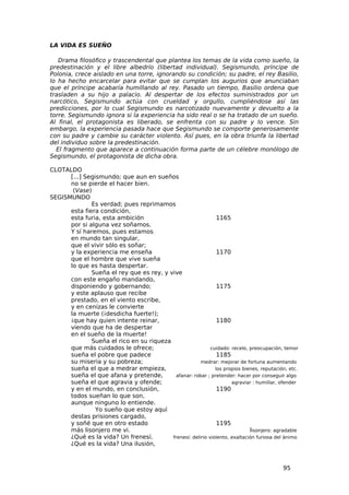 LA VIDA ES SUEÑO

   Drama filosófico y trascendental que plantea los temas de la vida como sueño, la
predestinación y el libre albedrío (libertad individual). Segismundo, príncipe de
Polonia, crece aislado en una torre, ignorando su condición; su padre, el rey Basilio,
lo ha hecho encarcelar para evitar que se cumplan los augurios que anunciaban
que el príncipe acabaría humillando al rey. Pasado un tiempo, Basilio ordena que
trasladen a su hijo a palacio. Al despertar de los efectos suministrados por un
narcótico, Segismundo actúa con crueldad y orgullo, cumpliéndose así las
predicciones, por lo cual Segismundo es narcotizado nuevamente y devuelto a la
torre. Segismundo ignora si la experiencia ha sido real o se ha tratado de un sueño.
Al final, el protagonista es liberado, se enfrenta con su padre y lo vence. Sin
embargo, la experiencia pasada hace que Segismundo se comporte generosamente
con su padre y cambie su carácter violento. Así pues, en la obra triunfa la libertad
del individuo sobre la predestinación.
  El fragmento que aparece a continuación forma parte de un célebre monólogo de
Segismundo, el protagonista de dicha obra.

CLOTALDO
      [...] Segismundo; que aun en sueños
      no se pierde el hacer bien.
       (Vase)
SEGISMUNDO
              Es verdad; pues reprimamos
      esta fiera condición,
      esta furia, esta ambición                                1165
      por si alguna vez soñamos.
      Y sí haremos, pues estamos
      en mundo tan singular,
      que el vivir sólo es soñar;
      y la experiencia me enseña                               1170
      que el hombre que vive sueña
      lo que es hasta despertar.
              Sueña el rey que es rey, y vive
      con este engaño mandando,
      disponiendo y gobernando;                                1175
      y este aplauso que recibe
      prestado, en el viento escribe,
      y en cenizas le convierte
      la muerte (¡desdicha fuerte!);
      ¡que hay quien intente reinar,                           1180
      viendo que ha de despertar
      en el sueño de la muerte!
              Sueña el rico en su riqueza
      que más cuidados le ofrece;                           cuidado: recelo, preocupación, temor
      sueña el pobre que padece                                1185
      su miseria y su pobreza;                         medrar: mejorar de fortuna aumentando
      sueña el que a medrar empieza,                          los propios bienes, reputación, etc.
      sueña el que afana y pretende,        afanar: robar ; pretender: hacer por conseguir algo
      sueña el que agravia y ofende;                                 agraviar : humillar, ofender
      y en el mundo, en conclusión,                            1190
      todos sueñan lo que son,
      aunque ninguno lo entiende.
                Yo sueño que estoy aquí
      destas prisiones cargado,
      y soñé que en otro estado                                1195
      más lisonjero me vi.                                                   lisonjero: agradable
      ¿Qué es la vida? Un frenesí.        frenesí: delirio violento, exaltación furiosa del ánimo
      ¿Qué es la vida? Una ilusión,



                                                                                            95
 
