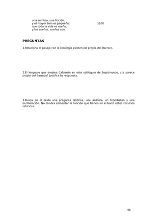 una sombra, una ficción,
       y el mayor bien es pequeño;                       1200
       que toda la vida es sueño,
       y los sueños, sueños son.



PREGUNTAS

1.Relaciona el pasaje con la ideología existencial propia del Barroco.




2.El lenguaje que emplea Calderón en este soliloquio de Segismundo, ¿te parece
propio del Barroco? Justifica tu respuesta.




3.Busca en el texto una pregunta retórica, una anáfora, un hipérbaton y una
exclamación. No olvides comentar la función que tienen en el texto estos recursos
retóricos.




                                                                           96
 