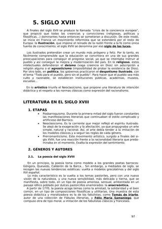 5. SIGLO XVIII
    A finales del siglo XVII se produce la llamada “crisis de la conciencia europea”,
que propició que todas las creencias y convicciones (religiosas, políticas y
filosóficas…) dominantes hasta entonces se sometieran a discusión. De este modo,
se inicia en Francia un movimiento reformista que se extenderá por el resto de
Europa: la Ilustración, que impone el reinado de la razón frente a la fe como única
fuente de conocimiento; el siglo XVIII se denomina por eso siglo de las luces.

   Los ilustrados pretendían crear un mundo más próspero y feliz. Por lo tanto, es
fácilmente comprensible que la educación se convirtiera en una de sus grandes
preocupaciones para conseguir el progreso social, ya que se intentaba instruir al
pueblo y así conseguir la mejora y modernización del país. En lo religioso, estos
intelectuales defendieron el deísmo (vaga creencia en Dios) sin adscripción a
religión alguna o el agnosticismo (imposibilidad de probar la existencia de Dios).
Por otro lado, en política, los gobiernos practicaron el despotismo ilustrado, con
el lema “Todo para el pueblo, pero sin el pueblo”. Para hacer que el pueblo sea más
culto y razonable, se establecen instituciones públicas, academias, museos,
escuelas…

  En lo artístico triunfa el Neoclasicismo, que propone una literatura de intención
didáctica y el respeto a las normas clásicas como expresión del racionalismo.



LITERATURA EN EL SIGLO XVIII

   1. ETAPAS
          •   Posbarroquismo. Durante la primera mitad del siglo fueron constantes
              las manifestaciones literarias que continuaban el estilo complicado y
              artificioso del Barroco.
          •   Neoclasicismo. Es la corriente que mejor reflejó el espíritu ilustrado.
              Se alejó de la exageración y la afectación, ya que propugnaba un arte
              simple, natural y racional. Así, el arte debía tender a la imitación de
              los modelos clásicos y a seguir las reglas de cada género.
          •   Prerromanticismo. Este movimiento artístico, surgido a finales del si-
              glo XVIII, fue una reacción frente a la racionalidad literaria que predo-
              minaba en el momento. Exalta la expresión del sentimiento.

   2. GÉNEROS Y AUTORES

   2.1.   La poesía del siglo XVIII

   En un principio, la poesía toma como modelo a los grandes poetas barrocos:
Góngora, Quevedo, Calderón de la Barca… Sin embargo, a mediados de siglo, se
recogen las nuevas tendencias estéticas: vuelta a modelos grecolatinos y del siglo
XVI español.
   Lo más característico es la vuelta a los temas pastoriles, pero con una nueva
visión de la naturaleza, y una nueva sensibilidad, más delicada y tierna, que se
manifiesta, sobre todo, en un tipo de poesía amorosa, sensual, ambientada en un
paisaje idílico poblado por dulces pastorcillos enamorados: la anacreóntica.
   A partir de 1770, la poesía acoge temas como la amistad, la solidaridad y el bien
común, en un tipo de composiciones filosóficas y utilitarias. Una muestra de esta
poesía didáctica y moralizadora es la de los fabulistas, como Tomás de Iriarte,
autor de una colección de Fábulas literarias, y Félix María Samaniego, que
compuso otra de tipo moral, a imitación de los fabulistas clásicos y franceses.




                                                                                 97
 