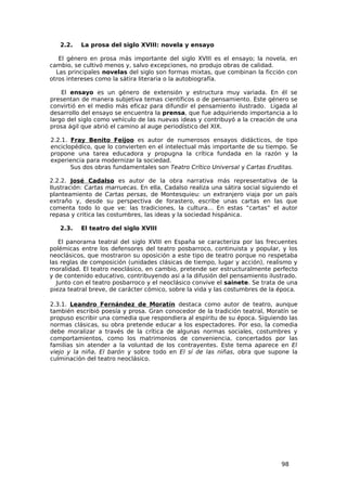 2.2.   La prosa del siglo XVIII: novela y ensayo

   El género en prosa más importante del siglo XVIII es el ensayo; la novela, en
cambio, se cultivó menos y, salvo excepciones, no produjo obras de calidad.
  Las principales novelas del siglo son formas mixtas, que combinan la ficción con
otros intereses como la sátira literaria o la autobiografía.

    El ensayo es un género de extensión y estructura muy variada. En él se
presentan de manera subjetiva temas científicos o de pensamiento. Este género se
convirtió en el medio más eficaz para difundir el pensamiento ilustrado. Ligada al
desarrollo del ensayo se encuentra la prensa, que fue adquiriendo importancia a lo
largo del siglo como vehículo de las nuevas ideas y contribuyó a la creación de una
prosa ágil que abrió el camino al auge periodístico del XIX.

2.2.1. Fray Benito Feijoo es autor de numerosos ensayos didácticos, de tipo
enciclopédico, que lo convierten en el intelectual más importante de su tiempo. Se
propone una tarea educadora y propugna la crítica fundada en la razón y la
experiencia para modernizar la sociedad.
       Sus dos obras fundamentales son Teatro Crítico Universal y Cartas Eruditas.

2.2.2. José Cadalso es autor de la obra narrativa más representativa de la
Ilustración: Cartas marruecas. En ella, Cadalso realiza una sátira social siguiendo el
planteamiento de Cartas persas, de Montesquieu: un extranjero viaja por un país
extraño y, desde su perspectiva de forastero, escribe unas cartas en las que
comenta todo lo que ve: las tradiciones, la cultura… En estas “cartas” el autor
repasa y critica las costumbres, las ideas y la sociedad hispánica.

   2.3.   El teatro del siglo XVIII

   El panorama teatral del siglo XVIII en España se caracteriza por las frecuentes
polémicas entre los defensores del teatro posbarroco, continuista y popular, y los
neoclásicos, que mostraron su oposición a este tipo de teatro porque no respetaba
las reglas de composición (unidades clásicas de tiempo, lugar y acción), realismo y
moralidad. El teatro neoclásico, en cambio, pretende ser estructuralmente perfecto
y de contenido educativo, contribuyendo así a la difusión del pensamiento ilustrado.
  Junto con el teatro posbarroco y el neoclásico convive el sainete. Se trata de una
pieza teatral breve, de carácter cómico, sobre la vida y las costumbres de la época.

2.3.1. Leandro Fernández de Moratín destaca como autor de teatro, aunque
también escribió poesía y prosa. Gran conocedor de la tradición teatral, Moratín se
propuso escribir una comedia que respondiera al espíritu de su época. Siguiendo las
normas clásicas, su obra pretende educar a los espectadores. Por eso, la comedia
debe moralizar a través de la crítica de algunas normas sociales, costumbres y
comportamientos, como los matrimonios de conveniencia, concertados por las
familias sin atender a la voluntad de los contrayentes. Este tema aparece en El
viejo y la niña, El barón y sobre todo en El sí de las niñas, obra que supone la
culminación del teatro neoclásico.




                                                                                98
 