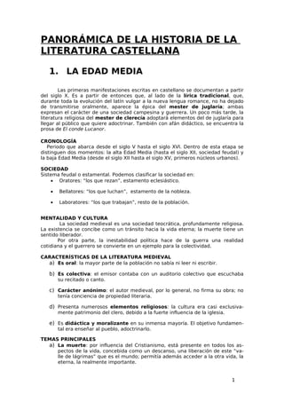 PANORÁMICA DE LA HISTORIA DE LA
LITERATURA CASTELLANA

   1. LA EDAD MEDIA

        Las primeras manifestaciones escritas en castellano se documentan a partir
del siglo X. Es a partir de entonces que, al lado de la lírica tradicional, que,
durante toda la evolución del latín vulgar a la nueva lengua romance, no ha dejado
de transmitirse oralmente, aparece la épica del mester de juglaría; ambas
expresan el carácter de una sociedad campesina y guerrera. Un poco más tarde, la
literatura religiosa del mester de clerecía adoptará elementos del de juglaría para
llegar al público que quiere adoctrinar. También con afán didáctico, se encuentra la
prosa de El conde Lucanor.

CRONOLOGÍA
   Periodo que abarca desde el siglo V hasta el siglo XVI. Dentro de esta etapa se
distinguen dos momentos: la alta Edad Media (hasta el siglo XII, sociedad feudal) y
la baja Edad Media (desde el siglo XII hasta el siglo XV, primeros núcleos urbanos).

SOCIEDAD
Sistema feudal o estamental. Podemos clasificar la sociedad en:
    • Oratores: “los que rezan”, estamento eclesiástico.

    •   Bellatores: “los que luchan”, estamento de la nobleza.

    •   Laboratores: “los que trabajan”, resto de la población.


MENTALIDAD Y CULTURA
        La sociedad medieval es una sociedad teocrática, profundamente religiosa.
La existencia se concibe como un tránsito hacia la vida eterna; la muerte tiene un
sentido liberador.
       Por otra parte, la inestabilidad política hace de la guerra una realidad
cotidiana y el guerrero se convierte en un ejemplo para la colectividad.

CARACTERÍSTICAS DE LA LITERATURA MEDIEVAL
  a) Es oral: la mayor parte de la población no sabía ni leer ni escribir.

   b) Es colectiva: el emisor contaba con un auditorio colectivo que escuchaba
        su recitado o canto.

   c) Carácter anónimo: el autor medieval, por lo general, no firma su obra; no
        tenía conciencia de propiedad literaria.

   d) Presenta numerosos elementos religiosos: la cultura era casi exclusiva-
        mente patrimonio del clero, debido a la fuerte influencia de la iglesia.

   e) Es didáctica y moralizante en su inmensa mayoría. El objetivo fundamen-
        tal era enseñar al pueblo, adoctrinarlo.

TEMAS PRINCIPALES
  a) La muerte: por influencia del Cristianismo, está presente en todos los as-
     pectos de la vida, concebida como un descanso, una liberación de este “va-
     lle de lágrimas” que es el mundo; permitía además acceder a la otra vida, la
     eterna, la realmente importante.


                                                                                   1
 