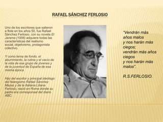 RAFAEL SÁNCHEZ FERLOSIO

Uno de los escritores que salieron
a flote en los años 50, fue Rafael
Sánchez Ferlosio, con su novela El
                                                              “Vendrán más
Jarama (1956) adquiere todas las                              años malos
características del realismo                                  y nos harán más
social, objetivismo, protagonista
colectivo.                                                    ciegos;
                                                              vendrán más años
Y como tema de fondo, el                                      ciegos
aburrimiento, la rutina y el vacío de
la vida de ese grupo de jóvenes y                             y nos harán más
de la juventud de España de esa                               malos”.
misma época.

Hijo del escritor y principal ideólogo
                                                              R.S.FERLOSIO.
del falangismo Rafael Sánchez
Mazas y de la Italiana Liliana
Ferlosio, nació en Roma donde su
padre era corresponsal del diario
ABC.
 