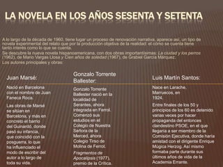 LA NOVELA EN LOS AÑOS SESENTA Y SETENTA

A lo largo de la década de 1960, tiene lugar un proceso de renovación narrativa, aparece así, un tipo de
novela experimental del relato que por la producción objetiva de la realidad: el cómo se cuenta tiene
tanto interés como lo que se cuenta.
Se descubre la nueva novela hispanoamericana, con dos obras importantísimas: La ciudad y los perros
(1962), de Mario Vargas Llosa y Cien años de soledad (1967), de Grabiel García Márquez.
Los autores principales y obras:

                                     Gonzalo Torrente
  Juan Marsé:                                                                 Luis Martín Santos:
                                     Ballester:
  Nació en Barcelona                 Gonzalo Torrente                         Nace en Larache,
  con el nombre de Juan              Ballester nació en la                    Marruecos, en
  Faneca Roca.                       localidad de                             1924.
  Las obras de Marsé                 Serantes, ahora                          Entre finales de los 50 y
  se sitúan en                       integrada en Ferrol.                     principios de los 60 es detenido
  Barcelona, y más en                Comenzó sus                              varias veces por hacer
  concreto el barrio                 estudios en el                           propaganda del entonces
  del Guinardó, donde                Colegio de Nuestra                       clandestino PSOE, en el que
  pasó su infancia,                  Señora de la                             llegaría a ser miembro de la
  que coincidió con la               Merced, ahora                            Comisión Ejecutiva, donde haría
  posguerra, lo que                  Colegio Tirso de                         amistad con el dirigente Enrique
  ha influenciado el                 Molina de Ferrol.                        Múgica Herzog. Así mismo
  modo de escribir del               Fragmentos de                            formaba parte durante sus
  autor a lo largo de                Apocalipsis (1977),                      últimos años de vida de la
  toda su vida.                      premio de la Crítica.                    Academia Errante.
 