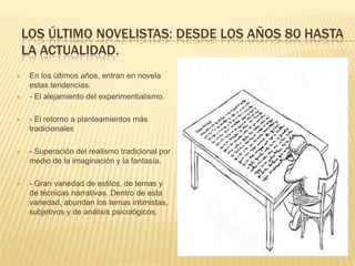 LOS ÚLTIMO NOVELISTAS: DESDE LOS AÑOS 80 HASTA
    LA ACTUALIDAD.
    En los últimos años, entran en novela
     estas tendencias:
    - El alejamiento del experimentialismo.

    - El retorno a planteamientos más
     tradicionales

    - Superación del realismo tradicional por
     medio de la imaginación y la fantasía.

    - Gran variedad de estilos, de temas y
     de técnicas narrativas. Dentro de esta
     variedad, abundan los temas intimistas,
     subjetivos y de análisis psicológicos.
 