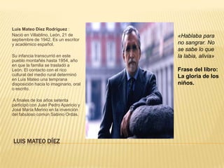 Luis Mateo Díez Rodríguez :
Nació en Villablino, León, 21 de        «Hablaba para
septiembre de 1942. Es un escritor
y académico español.                    no sangrar. No
                                        se sabe lo que
Su infancia transcurrió en este         la labia, alivia»
pueblo montañés hasta 1954, año
en que la familia se trasladó a
León. El contacto con el rico           Frase del libro:
cultural del medio rural determinó      La gloria de los
en Luis Mateo una temprana
disposición hacia lo imaginario, oral   niños.
o escrito.

A finales de los años setenta
participó con Juan Pedro Aparicio y
José María Merino en la invención
del fabuloso común Sabino Ordás.




LUIS MATEO DÍEZ
 