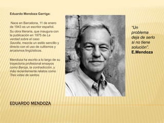 Eduardo Mendoza Garriga:

 Nace en Barcelona, 11 de enero
de 1943 es un escritor español.        “Un
Su obra literaria, que inaugura con    problema
la publicación en 1975 de La
verdad sobre el caso                   deja de serlo
Savolta, mezcla un estilo sencillo y   si no tiene
directo con el uso de cultismos y      solución”.
arcaísmos lingüísticos.
                                       E.Mendoza
Mendoza ha escrito a lo largo de su
trayectoria profesional ensayos
como Baroja, la contradicción, y
más recientemente relatos como
Tres vidas de santos.




EDUARDO MENDOZA
 