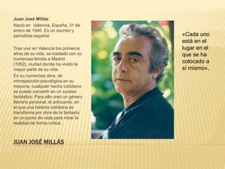 Juan José Millás:
Nació en Valencia, España, 31 de
enero de 1946. Es un escritor y
periodista español.                     «Cada uno
                                        está en el
Tras vivir en Valencia los primeros     lugar en el
años de su vida, se trasladó con su     que se ha
numerosa familia a Madrid
(1952), ciudad donde ha vivido la
                                        colocado a
mayor parte de su vida.                 sí mismo».
En su numerosa obra, de
introspección psicológica en su
mayoría, cualquier hecho cotidiano
se puede convertir en un suceso
fantástico. Para ello creó un género
literario personal, el articuento, en
el que una historia cotidiana se
transforma por obra de la fantasía
en un punto de vista para mirar la
realidad de forma crítica.



JUAN JOSÉ MILLÁS
 