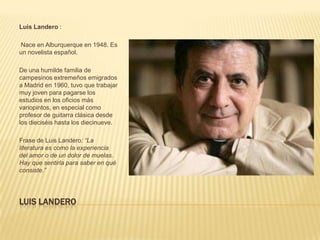 Luis Landero :

Nace en Alburquerque en 1948. Es
un novelista español.

De una humilde familia de
campesinos extremeños emigrados
a Madrid en 1960, tuvo que trabajar
muy joven para pagarse los
estudios en los oficios más
variopintos, en especial como
profesor de guitarra clásica desde
los dieciséis hasta los diecinueve.

Frase de Luis Landero: “La
literatura es como la experiencia
del amor o de un dolor de muelas.
Hay que sentirla para saber en qué
consiste.”




LUIS LANDERO
 