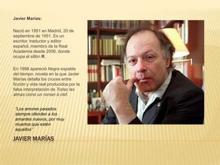 Javier Marías:

Nació en 1951 en Madrid, 20 de
septiembre de 1951. Es un
escritor, traductor y editor
español, miembro de la Real
Academia desde 2006, donde
ocupa el sillón R.

En 1998 apareció Negra espalda
del tiempo, novela en la que Javier
Marías detalla los cruces entre
ficción y vida real producidos por la
falsa interpretación de Todas las
almas como un roman à clef.


 “Los amores pasados
 siempre ofenden a los
 amantes nuevos, por muy
 muertos que estén
 aquellos”

JAVIER MARÍAS
 
