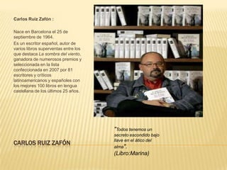 Carlos Ruiz Zafón :

Nace en Barcelona el 25 de
septiembre de 1964.
Es un escritor español, autor de
varios libros superventas entre los
que destaca La sombra del viento,
ganadora de numerosos premios y
seleccionada en la lista
confeccionada en 2007 por 81
escritores y críticos
latinoamericanos y españoles con
los mejores 100 libros en lengua
castellana de los últimos 25 años.




                                      "Todos tenemos un
                                      secreto escondido bajo
                                      llave en el ático del
CARLOS RUIZ ZAFÓN
                                      alma".
                                      (Libro:Marina)
 