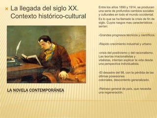    La llegada del siglo XX.      Entre los años 1890 y 1914, se producen
                                  una serie de profundos cambios sociales
                                  y culturales en todo el mundo occidental.
    Contexto histórico-cultural   Es lo que se ha llamado la crisis de fin de
                                  siglo. Cuyos rasgos mas característicos
                                  serían:

                                  -Grandes progresos técnicos y científicos.

                                  -Rápido crecimiento industrial y urbano

                                  -crisis del positivismo y del racionalismo.
                                  Las teorías irracionalistas y
                                  vitalistas, intentan explicar la vida desde
                                  una perspectiva individualista.

                                  -El desastre del 98, con la pérdida de las
                                  últimas posesiones
                                  coloniales, descontento generalizado.

                                  -Retraso general de país, que necesita
LA NOVELA CONTEMPORÁNEA           una regeneración.
 