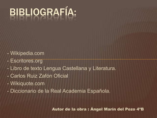 BIBLIOGRAFÍA:


- Wikipedia.com
- Escritores.org
- Libro de texto Lengua Castellana y Literatura.
- Carlos Ruiz Zafón Oficial
- Wikiquote.com
- Diccionario de la Real Academia Española.


                   Autor de la obra : Ángel Marín del Pozo 4ºB
 
