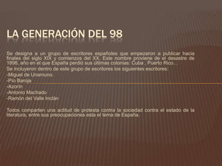 LA GENERACIÓN DEL 98
Se designa a un grupo de escritores españoles que empezaron a publicar hacia
finales del siglo XIX y comienzos del XX. Este nombre proviene de el desastre de
1898, año en el que España perdió sus últimas colonias: Cuba , Puerto Rico…
Se incluyeron dentro de este grupo de escritores los siguientes escritores:
-Miguel de Unamuno.
-Pío Baroja
-Azorín
-Antonio Machado
-Ramón del Valle Inclán

Todos comparten una actitud de protesta contra la sociedad contra el estado de la
literatura, entre sus preocupaciones esta el tema de España.
 