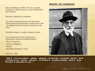 MIGUEL DE UNAMUNO
Nace en Bilbao en 1864. Vivió en su plena
juventud en Salamanca, en cuya Universidad
fue Profesor.

Escritor y filósofo por profesión.

Sus obras siempre tienen como tema sus
preocupaciones personales, sentido de la vida
, la angustia ante la muerte, la existencia de
Dios…

Escribió ensayos, novelas, poesía y teatro.

Sus escrituras de mas importancia y
repercusión sobre la sociedad fueron:
-Paz en la guerra
-Amor y pedagogía
-Niebla
-San Manuel Bueno, mártir.

Murió en 1936.
 