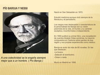 PÍO BAROJA Y NESSI
                                          Nació en San Sebastián en 1872.

                                          Estudió medicina aunque vivió siempre de la
                                          literatura y el periodismo.

                                          Los rasgos mas destacados o característicos de
                                          la personalidad de Baroja son su visión
                                          pesimista de la vida, el mundo y su carácter
                                          escéptico, inconformista e independiente.

                                          En 1900 publicó su primer libro, una recopilación
                                          de cuentos titulada Vidas sombrías, la mayoría
                                          compuestos en Cestona sobre gentes de esa
                                          región y sus propias experiencias como médico.

                                          Baroja es autor de más de 60 novelas. En las
                                          que destacan:
                                          -La busca.
                                          -Zalacaín el aventurero.
A una colectividad se le engaña siempre   -César o nada.
mejor que a un hombre. ( Pío Baroja )
                                          Murió en Madrid en 1956.
 