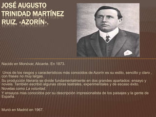 JOSÉ AUGUSTO
TRINIDAD MARTÍNEZ
RUIZ, «AZORÍN».




Nacido en Monóvar, Alicante. En 1873.

 Unos de los rasgos y característicos más conocidos de Azorín es su estilo, sencillo y claro ,
con frases no muy largas.
Su producción literaria se divide fundamentalmente en dos grandes apartados: ensayo y
novela. También escribió algunas obras teatrales, experimentales y de escaso éxito.
Novelas como La voluntad.
Y ensayos mas conocidos por su descripción impresionalista de los paisajes y la gente de
España.


Murió en Madrid en 1967.
 