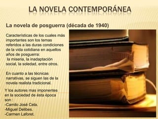 LA NOVELA CONTEMPORÁNEA
La novela de posguerra (década de 1940)
Características de los cuales más
importantes son los temas
referidos a las duras condiciones
de la vida cotidiana en aquellos
años de posguerra:
 la miseria, la inadaptación
social, la soledad, entre otros.

En cuanto a las técnicas
narrativas, se siguen las de la
novela realista tradicional.
Y los autores mas imponentes
en la sociedad de ésta época
son :
-Camilo José Cela.
-Miguel Delibes.
-Carmen Laforet.
 
