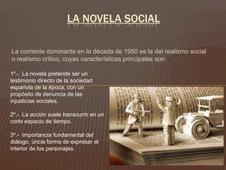 LA NOVELA SOCIAL

La corriente dominante en la década de 1950 es la del realismo social
o realismo crítico, cuyas características principales son:

1º.- La novela pretende ser un
testimonio directo de la sociedad
española de la época, con un
propósito de denuncia de las
injusticias sociales.

2º.- La acción suele transcurrir en un
corto espacio de tiempo.

3º.- Importancia fundamental del
diálogo, úncia forma de expresar el
interior de los personajes.
 