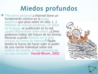 Miedos profundos
“Mi terror personal a Internet tiene un
fundamento cómico en la carga
perpetua que pesa sobre mi vida. (...)
Millones de nuevos escritores, en todas
las lenguas, se publicarán en la red:
¿quién diferenciará entre ellos? ¿Cómo
podemos hablar del futuro de las formas
literarias cuando flotarán en el gran
océano sin forma de Internet? Nadie
tendrá la fuerza de hacer valer el poder
de una mente individual sobre ese
océano de muerte, el mar universal de
un caos renacido“ Harold Bloom, 2002.
 