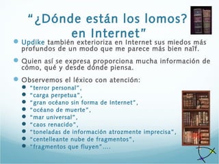 “¿Dónde están los lomos?
en Internet”
Updike también exterioriza en Internet sus miedos más
profundos de un modo que me parece más bien naïf.
Quien así se expresa proporciona mucha información de
cómo, qué y desde dónde piensa.
Observemos el léxico con atención:
 “terror personal”,
 “carga perpetua”,
 “gran océano sin forma de Internet”,
 “océano de muerte”,
 “mar universal”,
 “caos renacido”,
 “toneladas de información atrozmente imprecisa”,
 “centelleante nube de fragmentos”,
 “fragmentos que fluyen”….
 