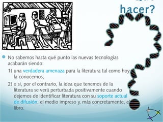 hacer?
No sabemos hasta qué punto las nuevas tecnologías
acabarán siendo:
1) una verdadera amenaza para la literatura tal como hoy
la conocemos,
2) o si, por el contrario, la idea que tenemos de la
literatura se verá perturbada positivamente cuando
dejemos de identificar literatura con su soporte actual
de difusión, el medio impreso y, más concretamente, el
libro.
 