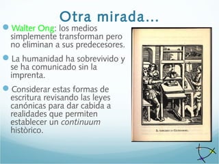 Otra mirada…
Walter Ong: los medios
simplemente transforman pero
no eliminan a sus predecesores.
La humanidad ha sobrevivido y
se ha comunicado sin la
imprenta.
Considerar estas formas de
escritura revisando las leyes
canónicas para dar cabida a
realidades que permiten
establecer un continuum
històrico.
 
