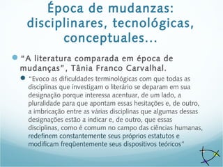 Época de mudanzas:
disciplinares, tecnológicas,
conceptuales...
“A literatura comparada em época de
mudanças”, Tânia Franco Carvalhal.
“Evoco as dificuldades terminológicas com que todas as
disciplinas que investigam o literário se deparam em sua
designação porque interessa acentuar, de um lado, a
pluralidade para que apontam essas hesitações e, de outro,
a imbricação entre as várias disciplinas que algumas dessas
designações estão a indicar e, de outro, que essas
disciplinas, como é comum no campo das ciências humanas,
redefinem constantemente seus próprios estatutos e
modificam freqüentemente seus dispositivos teóricos”
 