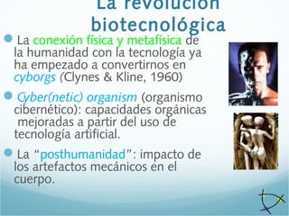 La revolución
biotecnológica
La conexión física y metafísica de
la humanidad con la tecnología ya
ha empezado a convertirnos en
cyborgs (Clynes & Kline, 1960)
Cyber(netic) organism (organismo
cibernético): capacidades orgánicas
mejoradas a partir del uso de
tecnología artificial.
La “posthumanidad”: impacto de
los artefactos mecánicos en el
cuerpo.
 