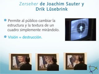 Zerseher de Joachim Sauter y
Drik Lüsebrink
Permite al público cambiar la
estructura y la textura de un
cuadro simplemente mirándolo.
Visión = destrucción.
 