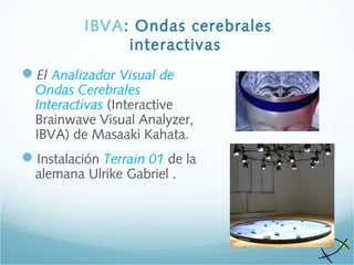 IBVA: Ondas cerebrales
interactivas
El Analizador Visual de
Ondas Cerebrales
Interactivas (Interactive
Brainwave Visual Analyzer,
IBVA) de Masaaki Kahata.
Instalación Terrain 01 de la
alemana Ulrike Gabriel .
 