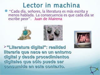 Lector in machina
“Cada día, señores, la literatura es más escrita y
menos hablada. La consecuencia es que cada día se
escribe peor”. Juan de Mairena
““Literatura digital”: realidadLiteratura digital”: realidad
literaria que nace en un entornoliteraria que nace en un entorno
digital y desde procedimientosdigital y desde procedimientos
digitales que sólo puede serdigitales que sólo puede ser
consumida en este contexto.consumida en este contexto.
 