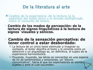 De la literatura al arte
Cambio de la experiencia: de la lectura (o la
audición) del texto único a la mirada multiplicada
sobre el conjunto de textos.
 Cambio de los modos de percepción: de la
lectura de signos linguÏsticos a la lectura de
signos´visuales y sónicos.
 Cambio de la sensación perceptiva: de
tener control a estar desbordado:
 La lectura de un único texto estimular a imaginar su
contexto, el lector descifra el texto y lo conecta como un
detective o un arqueólogo es, en definitiva, el sujeto de la
experiencia hermenéutica.
 Fluyendo, huyendo, las letras se convierten en una especie
de río de sentimientos y emociones, un “diluvio
comunicativo”, hacia el que los espectadores se sienten
sujetos y ante el cual sucumben.
 