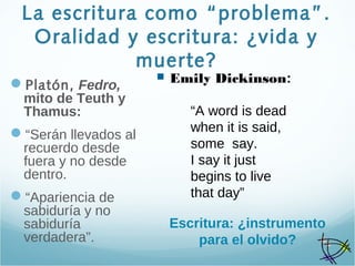 La escritura como “problema”.
Oralidad y escritura: ¿vida y
muerte?
Platón, Fedro,
mito de Teuth y
Thamus:
“Serán llevados al
recuerdo desde
fuera y no desde
dentro.
“Apariencia de
sabiduría y no
sabiduría
verdadera”.
 Emily Dickinson:
“A word is dead
when it is said,
some say.
I say it just
begins to live
that day”
Escritura: ¿instrumento
para el olvido?
 