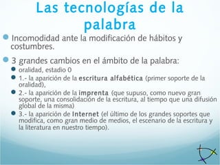 Las tecnologías de la
palabra
Incomodidad ante la modificación de hábitos y
costumbres.
3 grandes cambios en el ámbito de la palabra:
oralidad, estadio 0
1.- la aparición de la escritura alfabética (primer soporte de la
oralidad),
2.- la aparición de la imprenta (que supuso, como nuevo gran
soporte, una consolidación de la escritura, al tiempo que una difusión
global de la misma)
3.- la aparición de Internet (el último de los grandes soportes que
modifica, como gran medio de medios, el escenario de la escritura y
la literatura en nuestro tiempo).
 