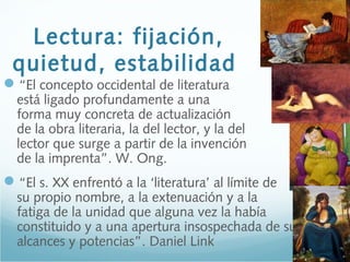 Lectura: fijación,
quietud, estabilidad
“El concepto occidental de literatura
está ligado profundamente a una
forma muy concreta de actualización
de la obra literaria, la del lector, y la del
lector que surge a partir de la invención
de la imprenta”. W. Ong.
“El s. XX enfrentó a la ‘literatura’ al límite de
su propio nombre, a la extenuación y a la
fatiga de la unidad que alguna vez la había
constituido y a una apertura insospechada de sus
alcances y potencias”. Daniel Link
 