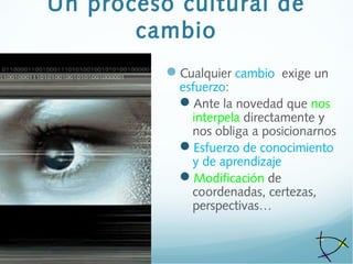 Un proceso cultural de
cambio
Cualquier cambio exige un
esfuerzo:
Ante la novedad que nos
interpela directamente y
nos obliga a posicionarnos
Esfuerzo de conocimiento
y de aprendizaje
Modificación de
coordenadas, certezas,
perspectivas…
 